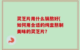 灵芝片用什么锅熬好(如何用合适的炖盅熬制美味的灵芝片？