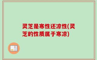 灵芝是寒性还凉性(灵芝的性质属于寒凉)