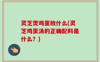 灵芝煲鸡蛋放什么(灵芝鸡蛋汤的正确配料是什么？)
