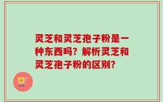 灵芝和灵芝孢子粉是一种东西吗？解析灵芝和灵芝孢子粉的区别？