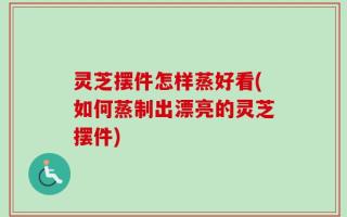 灵芝摆件怎样蒸好看(如何蒸制出漂亮的灵芝摆件)