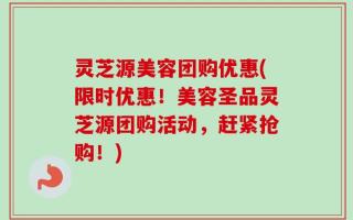 灵芝源美容团购优惠(限时优惠！美容圣品灵芝源团购活动，赶紧抢购！)
