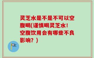 灵芝水是不是不可以空腹喝(谨慎喝灵芝水！空腹饮用会有哪些不良影响？)