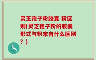 灵芝孢子粉胶囊 粉区别(灵芝孢子粉的胶囊形式与粉末有什么区别？)