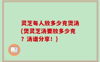 灵芝每人放多少克煲汤(煲灵芝汤要放多少克？汤谱分享！)