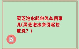 灵芝泡水起包怎么回事儿(灵芝泡水会引起包皮炎？)