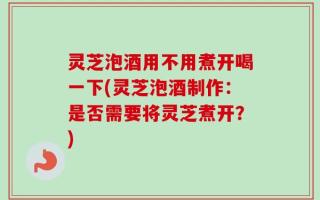 灵芝泡酒用不用煮开喝一下(灵芝泡酒制作：是否需要将灵芝煮开？)
