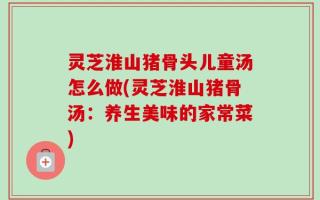 灵芝淮山猪骨头儿童汤怎么做(灵芝淮山猪骨汤：养生美味的家常菜)