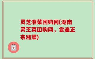 灵芝湘菜团购网(湖南灵芝菜团购网，尝遍正宗湘菜)