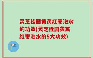 灵芝桂圆黄芪红枣泡水的功效(灵芝桂圆黄芪红枣泡水的5大功效)