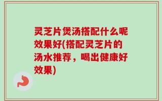 灵芝片煲汤搭配什么呢效果好(搭配灵芝片的汤水推荐，喝出健康好效果)