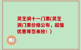 灵芝洞十一门票(灵芝洞门票价格公布，超值优惠等您来抢！)