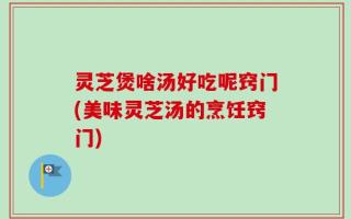 灵芝煲啥汤好吃呢窍门(美味灵芝汤的烹饪窍门)