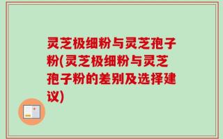 灵芝极细粉与灵芝孢子粉(灵芝极细粉与灵芝孢子粉的差别及选择建议)