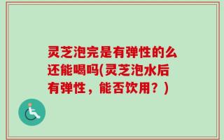 灵芝泡完是有弹性的么还能喝吗(灵芝泡水后有弹性，能否饮用？)
