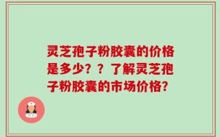 灵芝孢子粉胶囊的价格是多少？？了解灵芝孢子粉胶囊的市场价格？