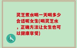 灵芝煮水喝一天喝多少合适呢女生(喝灵芝水，正确方法让女生也可以健康享受)