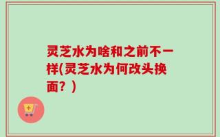 灵芝水为啥和之前不一样(灵芝水为何改头换面？)