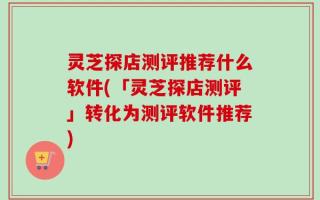 灵芝探店测评推荐什么软件(「灵芝探店测评」转化为测评软件推荐)