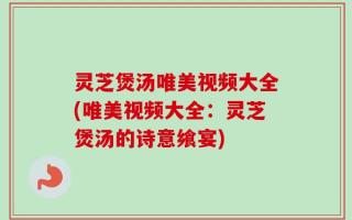 灵芝煲汤唯美视频大全(唯美视频大全：灵芝煲汤的诗意飨宴)