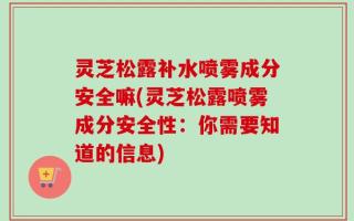 灵芝松露补水喷雾成分安全嘛(灵芝松露喷雾成分安全性：你需要知道的信息)