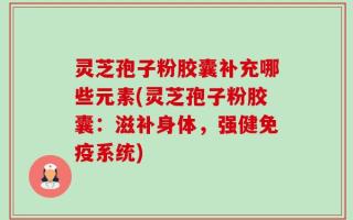 灵芝孢子粉胶囊补充哪些元素(灵芝孢子粉胶囊：滋补身体，强健免疫系统)