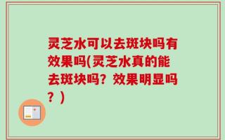 灵芝水可以去斑块吗有效果吗(灵芝水真的能去斑块吗？效果明显吗？)