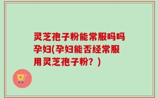 灵芝孢子粉能常服吗吗孕妇(孕妇能否经常服用灵芝孢子粉？)