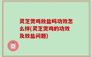 灵芝煲鸡放盐吗功效怎么样(灵芝煲鸡的功效及放盐问题)