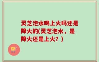 灵芝泡水喝上火吗还是降火的(灵芝泡水，是降火还是上火？)