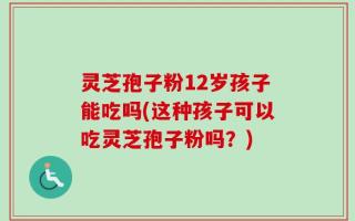 灵芝孢子粉12岁孩子能吃吗(这种孩子可以吃灵芝孢子粉吗？)