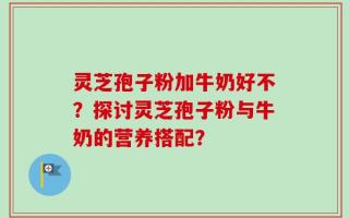 灵芝孢子粉加牛奶好不？探讨灵芝孢子粉与牛奶的营养搭配？