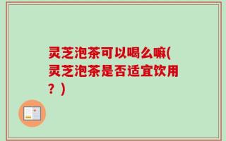 灵芝泡茶可以喝么嘛(灵芝泡茶是否适宜饮用？)