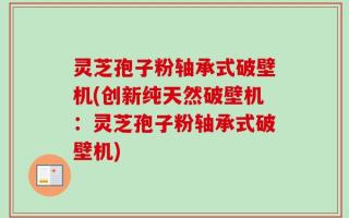 灵芝孢子粉轴承式破壁机(创新纯天然破壁机：灵芝孢子粉轴承式破壁机)