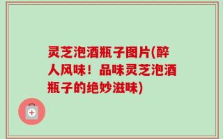 灵芝泡酒瓶子图片(醉人风味！品味灵芝泡酒瓶子的绝妙滋味)