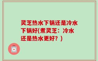 灵芝热水下锅还是冷水下锅好(煮灵芝：冷水还是热水更好？)