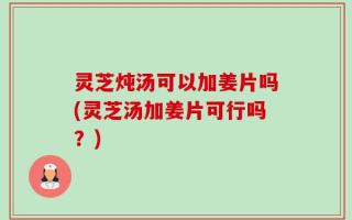 灵芝炖汤可以加姜片吗(灵芝汤加姜片可行吗？)