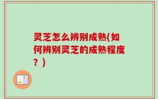 灵芝怎么辨别成熟(如何辨别灵芝的成熟程度？)