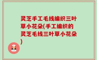 灵芝手工毛线编织三叶草小花朵(手工编织的灵芝毛线三叶草小花朵)