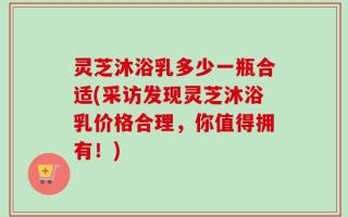 灵芝沐浴乳多少一瓶合适(采访发现灵芝沐浴乳价格合理，你值得拥有！)