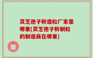 灵芝孢子粉造粒厂家是哪里(灵芝孢子粉制粒的制造商在哪里)