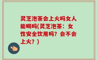 灵芝泡茶会上火吗女人能喝吗(灵芝泡茶：女性安全饮用吗？会不会上火？)
