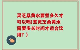 灵芝桑黄水要煮多久才可以喝(煮灵芝桑黄水需要多长时间才适合饮用？)