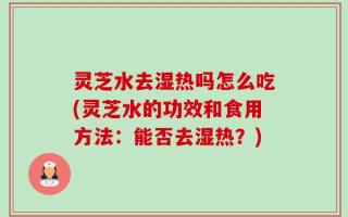 灵芝水去湿热吗怎么吃(灵芝水的功效和食用方法：能否去湿热？)