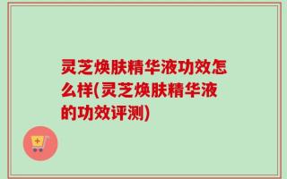 灵芝焕肤精华液功效怎么样(灵芝焕肤精华液的功效评测)