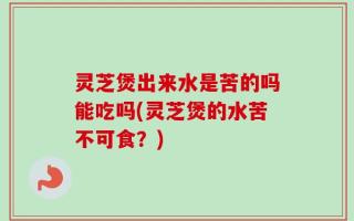 灵芝煲出来水是苦的吗能吃吗(灵芝煲的水苦不可食？)