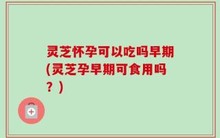 灵芝怀孕可以吃吗早期(灵芝孕早期可食用吗？)