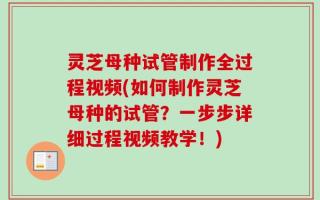 灵芝母种试管制作全过程视频(如何制作灵芝母种的试管？一步步详细过程视频教学！)