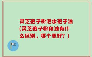 灵芝孢子粉泡水孢子油(灵芝孢子粉和油有什么区别，哪个更好？)