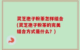 灵芝孢子粉茶怎样组合(灵芝孢子粉茶的完美组合方式是什么？)